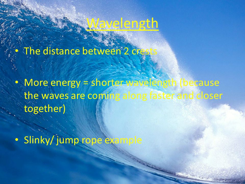 Wavelength The distance between 2 crests More energy = shorter wavelength (because the waves are coming along faster and closer together) Slinky/ jump rope example