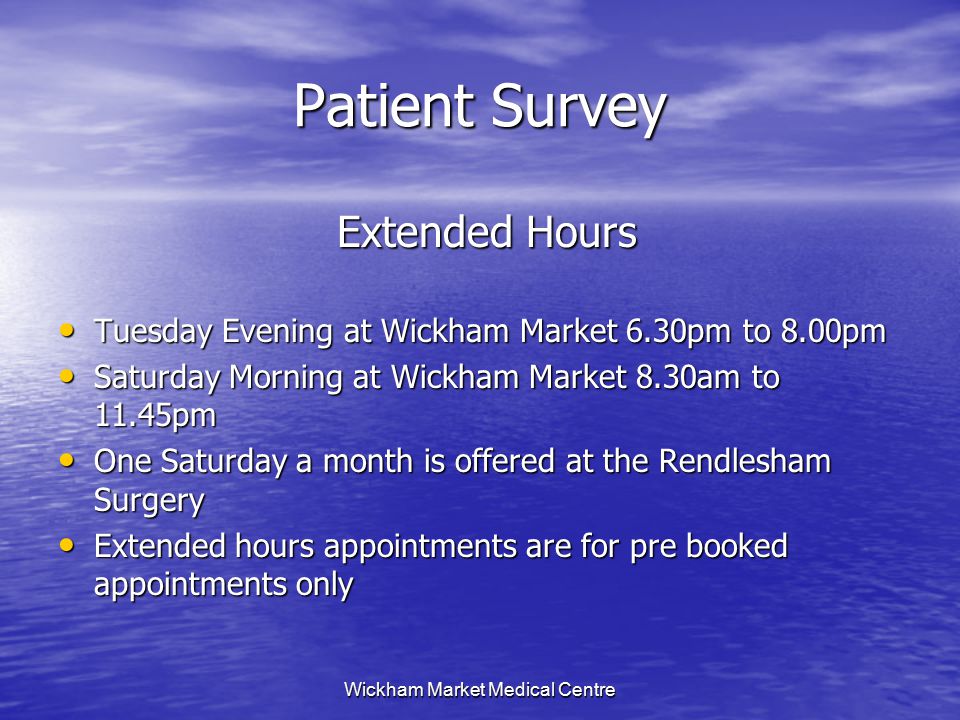 Wickham Market Medical Centre Patient Survey Extended Hours Extended Hours Tuesday Evening at Wickham Market 6.30pm to 8.00pm Tuesday Evening at Wickham Market 6.30pm to 8.00pm Saturday Morning at Wickham Market 8.30am to 11.45pm Saturday Morning at Wickham Market 8.30am to 11.45pm One Saturday a month is offered at the Rendlesham Surgery One Saturday a month is offered at the Rendlesham Surgery Extended hours appointments are for pre booked appointments only Extended hours appointments are for pre booked appointments only