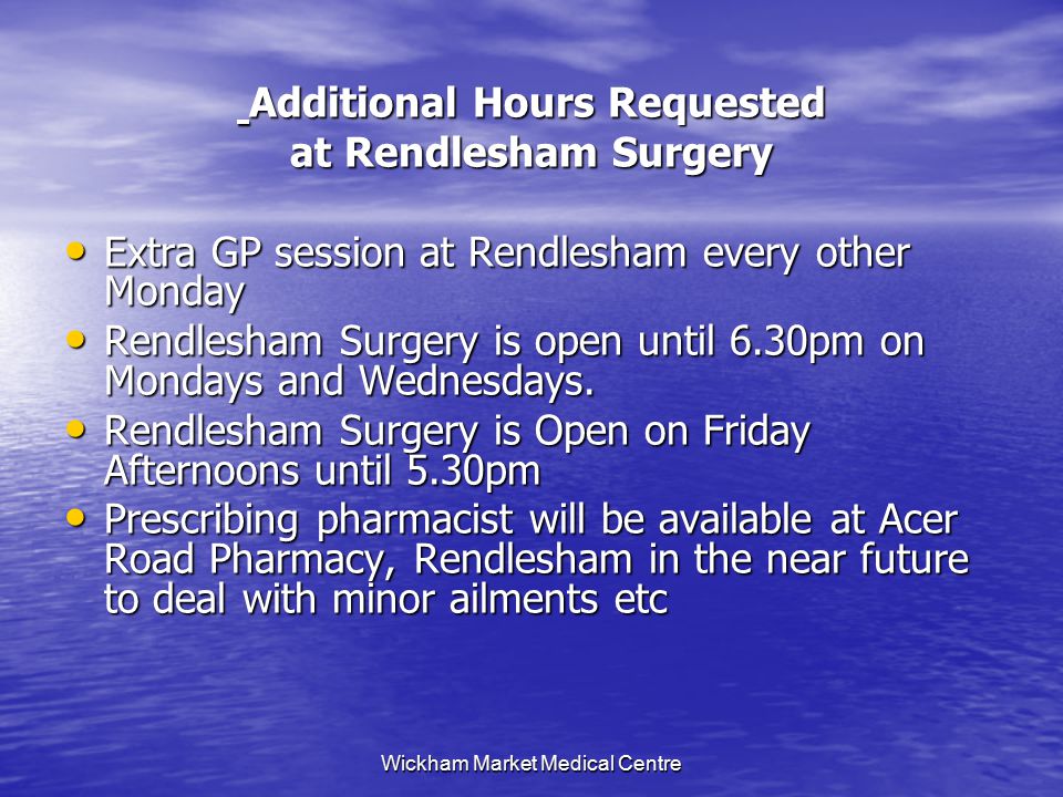 Wickham Market Medical Centre Additional Hours Requested Additional Hours Requested at Rendlesham Surgery Extra GP session at Rendlesham every other Monday Extra GP session at Rendlesham every other Monday Rendlesham Surgery is open until 6.30pm on Mondays and Wednesdays.
