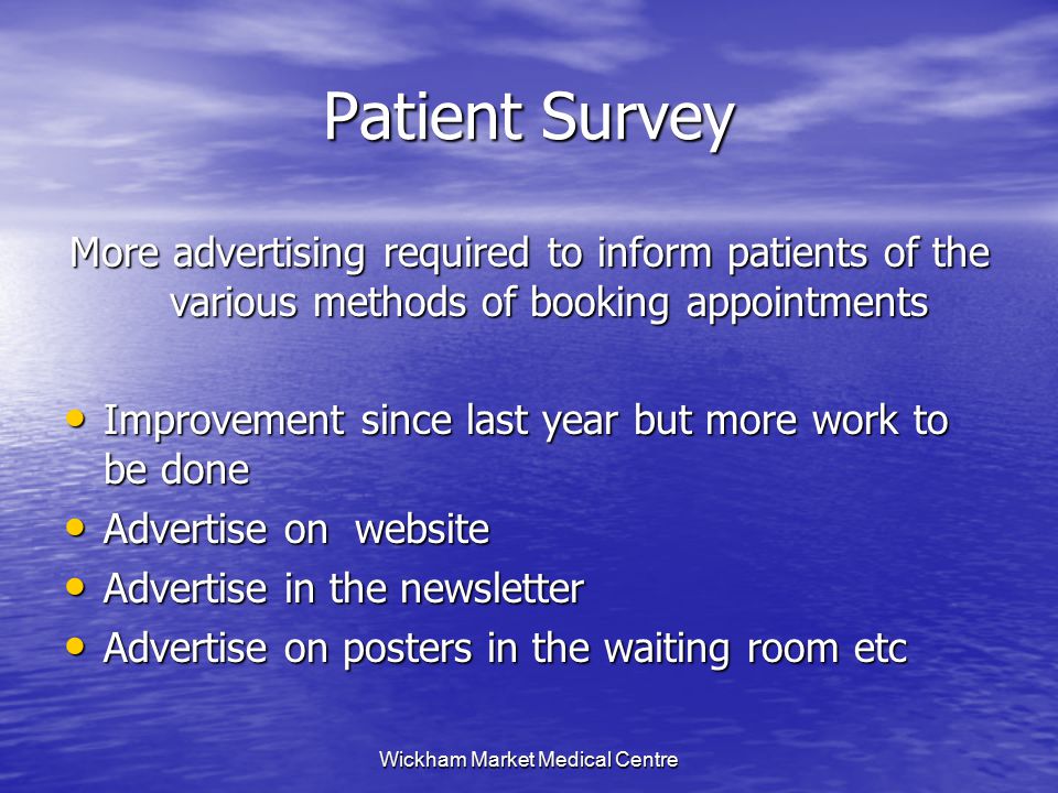 Wickham Market Medical Centre Patient Survey More advertising required to inform patients of the various methods of booking appointments Improvement since last year but more work to be done Improvement since last year but more work to be done Advertise on website Advertise on website Advertise in the newsletter Advertise in the newsletter Advertise on posters in the waiting room etc Advertise on posters in the waiting room etc