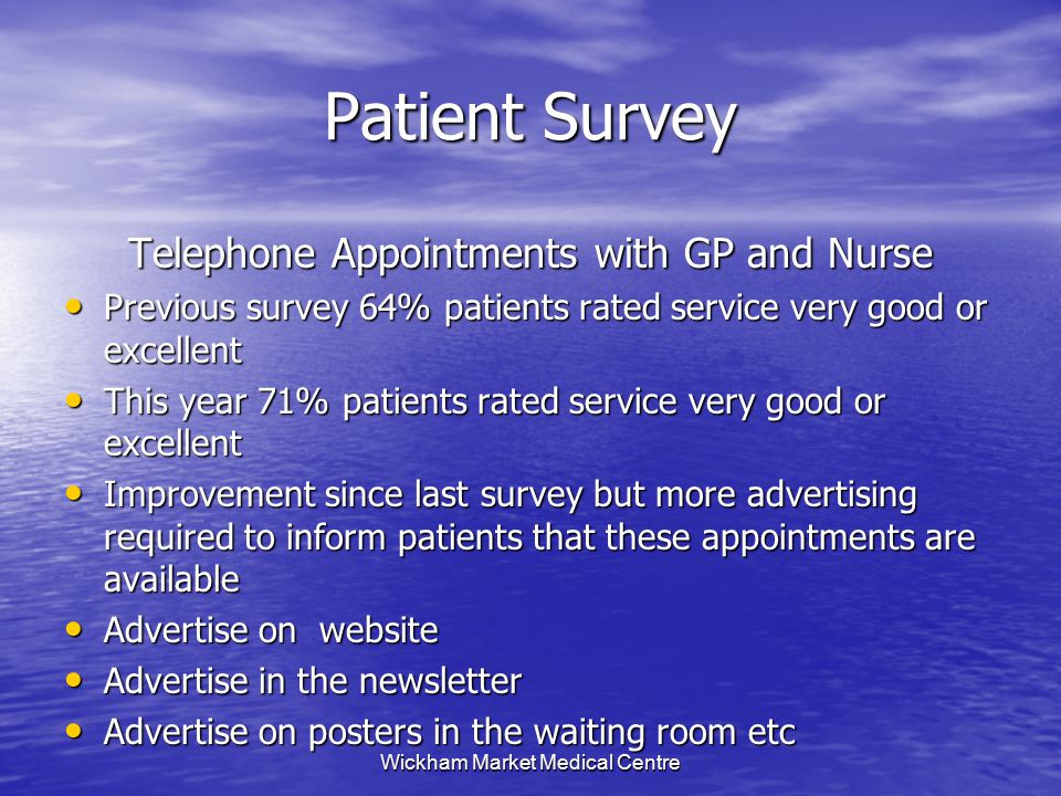 Wickham Market Medical Centre Patient Survey Telephone Appointments with GP and Nurse Previous survey 64% patients rated service very good or excellent Previous survey 64% patients rated service very good or excellent This year 71% patients rated service very good or excellent This year 71% patients rated service very good or excellent Improvement since last survey but more advertising required to inform patients that these appointments are available Improvement since last survey but more advertising required to inform patients that these appointments are available Advertise on website Advertise on website Advertise in the newsletter Advertise in the newsletter Advertise on posters in the waiting room etc Advertise on posters in the waiting room etc