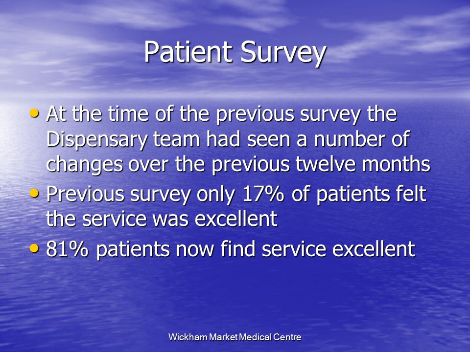 Wickham Market Medical Centre Patient Survey At the time of the previous survey the Dispensary team had seen a number of changes over the previous twelve months At the time of the previous survey the Dispensary team had seen a number of changes over the previous twelve months Previous survey only 17% of patients felt the service was excellent Previous survey only 17% of patients felt the service was excellent 81% patients now find service excellent 81% patients now find service excellent