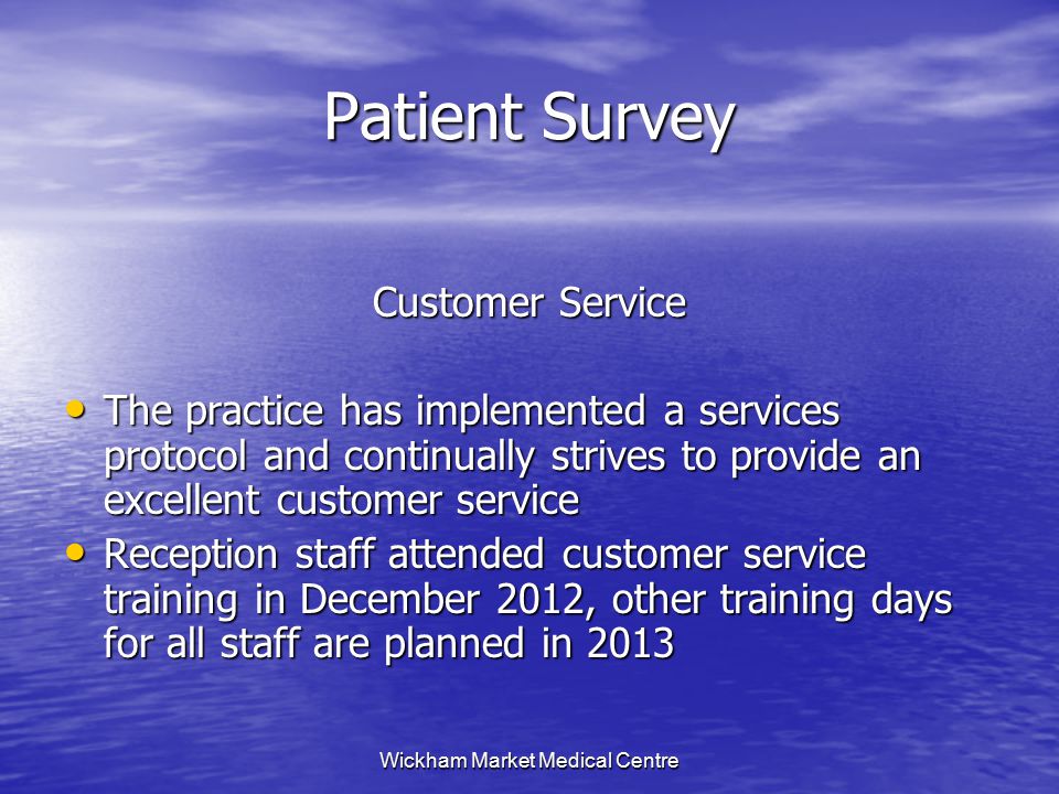Wickham Market Medical Centre Patient Survey Customer Service The practice has implemented a services protocol and continually strives to provide an excellent customer service The practice has implemented a services protocol and continually strives to provide an excellent customer service Reception staff attended customer service training in December 2012, other training days for all staff are planned in 2013 Reception staff attended customer service training in December 2012, other training days for all staff are planned in 2013
