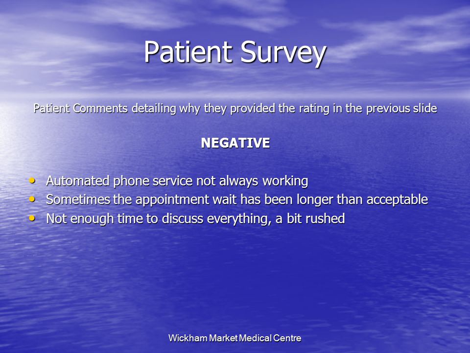 Wickham Market Medical Centre Patient Survey Patient Comments detailing why they provided the rating in the previous slide NEGATIVE Automated phone service not always working Automated phone service not always working Sometimes the appointment wait has been longer than acceptable Sometimes the appointment wait has been longer than acceptable Not enough time to discuss everything, a bit rushed Not enough time to discuss everything, a bit rushed