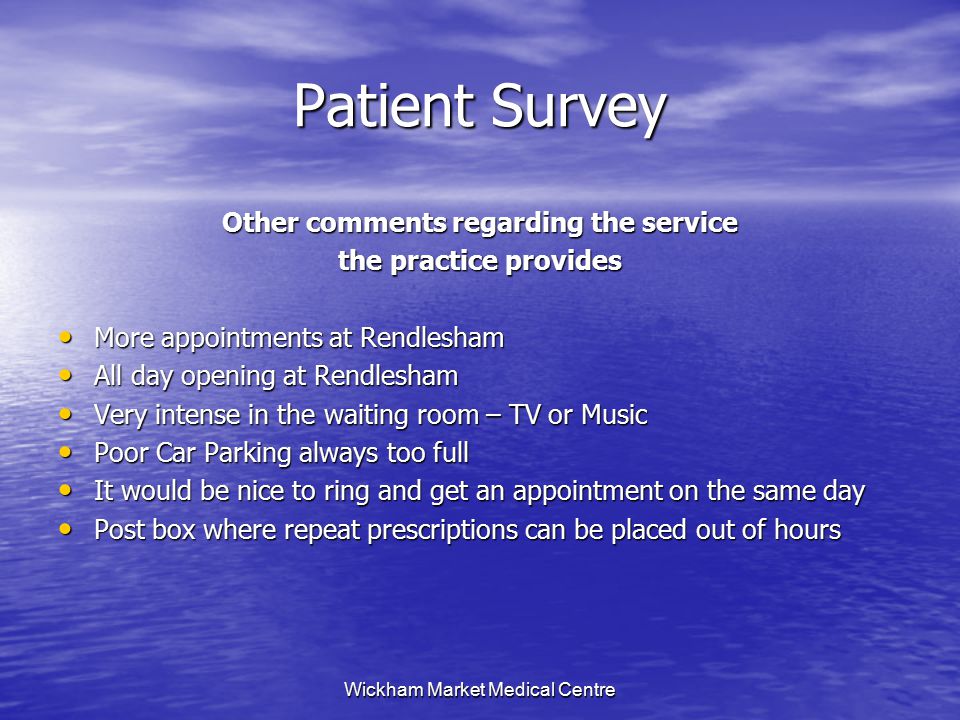 Wickham Market Medical Centre Patient Survey Other comments regarding the service the practice provides More appointments at Rendlesham More appointments at Rendlesham All day opening at Rendlesham All day opening at Rendlesham Very intense in the waiting room – TV or Music Very intense in the waiting room – TV or Music Poor Car Parking always too full Poor Car Parking always too full It would be nice to ring and get an appointment on the same day It would be nice to ring and get an appointment on the same day Post box where repeat prescriptions can be placed out of hours Post box where repeat prescriptions can be placed out of hours