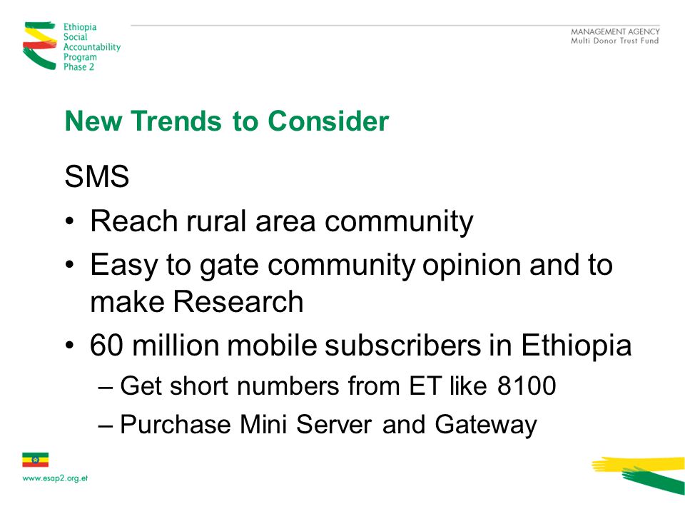 New Trends to Consider SMS Reach rural area community Easy to gate community opinion and to make Research 60 million mobile subscribers in Ethiopia –Get short numbers from ET like 8100 –Purchase Mini Server and Gateway