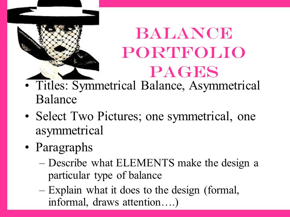 Balance Portfolio pages Titles: Symmetrical Balance, Asymmetrical Balance Select Two Pictures; one symmetrical, one asymmetrical Paragraphs –Describe what ELEMENTS make the design a particular type of balance –Explain what it does to the design (formal, informal, draws attention….)