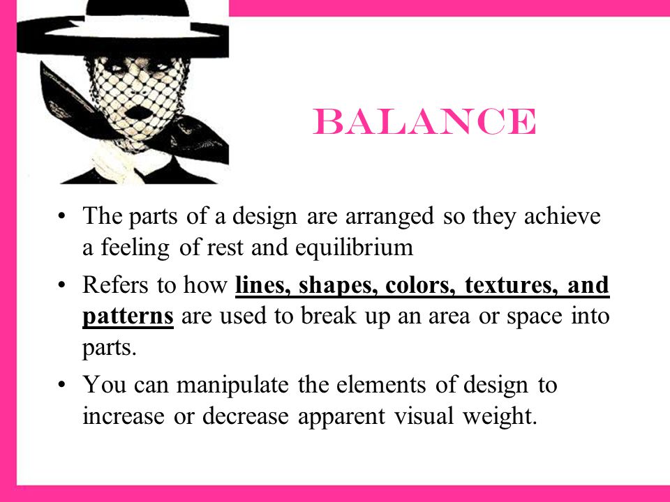 Balance The parts of a design are arranged so they achieve a feeling of rest and equilibrium Refers to how lines, shapes, colors, textures, and patterns are used to break up an area or space into parts.