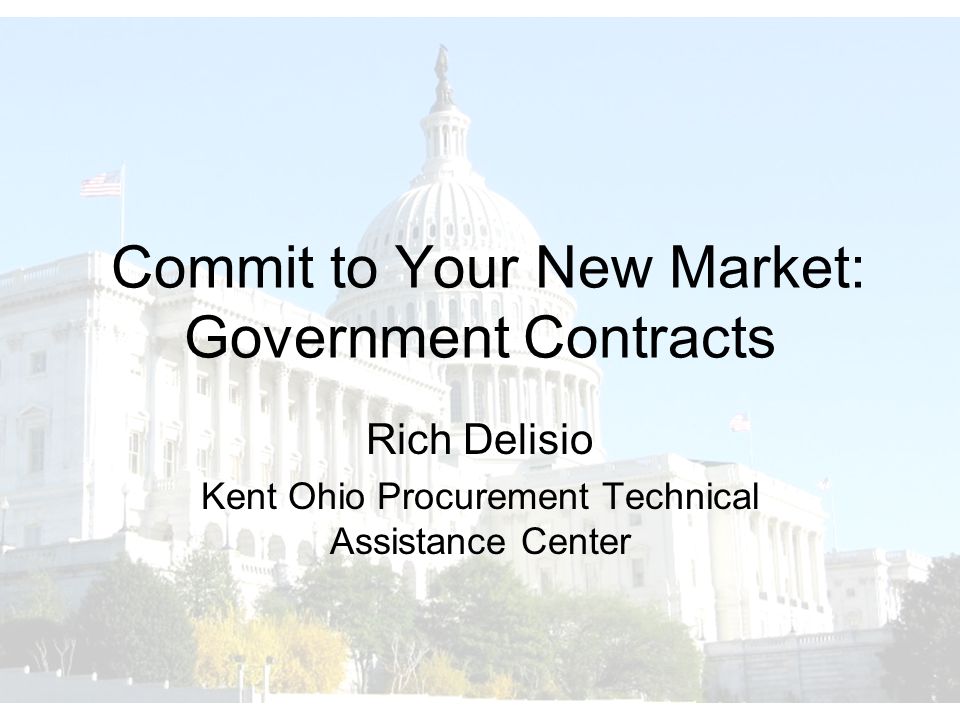 Commit to Your New Market: Government Contracts Rich Delisio Kent Ohio Procurement Technical Assistance Center