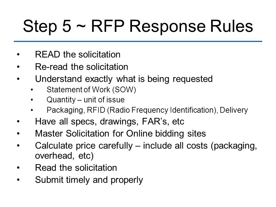 Step 5 ~ RFP Response Rules READ the solicitation Re-read the solicitation Understand exactly what is being requested Statement of Work (SOW) Quantity – unit of issue Packaging, RFID (Radio Frequency Identification), Delivery Have all specs, drawings, FAR’s, etc Master Solicitation for Online bidding sites Calculate price carefully – include all costs (packaging, overhead, etc) Read the solicitation Submit timely and properly
