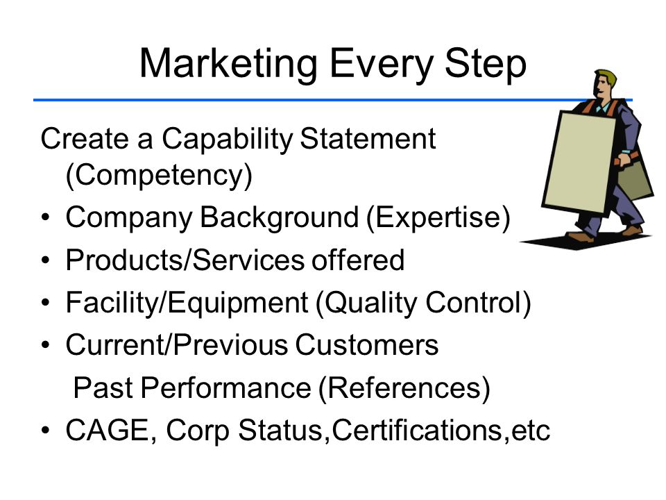 Marketing Every Step Create a Capability Statement (Competency) Company Background (Expertise) Products/Services offered Facility/Equipment (Quality Control) Current/Previous Customers Past Performance (References) CAGE, Corp Status,Certifications,etc