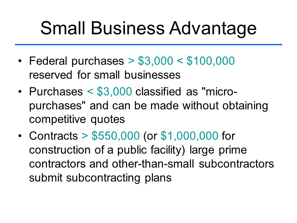 Small Business Advantage Federal purchases > $3,000 < $100,000 reserved for small businesses Purchases < $3,000 classified as micro- purchases and can be made without obtaining competitive quotes Contracts > $550,000 (or $1,000,000 for construction of a public facility) large prime contractors and other-than-small subcontractors submit subcontracting plans