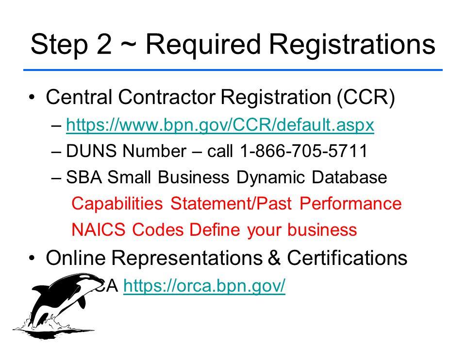 Step 2 ~ Required Registrations Central Contractor Registration (CCR) –  –DUNS Number – call –SBA Small Business Dynamic Database Capabilities Statement/Past Performance NAICS Codes Define your business Online Representations & Certifications –ORCA
