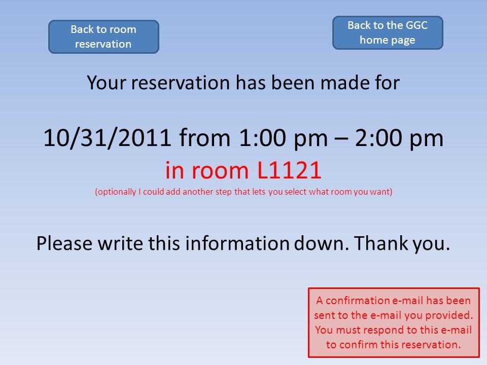 Your reservation has been made for 10/31/2011 from 1:00 pm – 2:00 pm in room L1121 (optionally I could add another step that lets you select what room you want) Please write this information down.