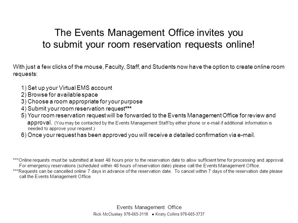 Events Management Office Rick McCluskey ● Kristy Collins With just a few clicks of the mouse, Faculty, Staff, and Students now have the option to create online room requests: 1) Set up your Virtual EMS account 2) Browse for available space 3) Choose a room appropriate for your purpose 4) Submit your room reservation request*** 5) Your room reservation request will be forwarded to the Events Management Office for review and approval.