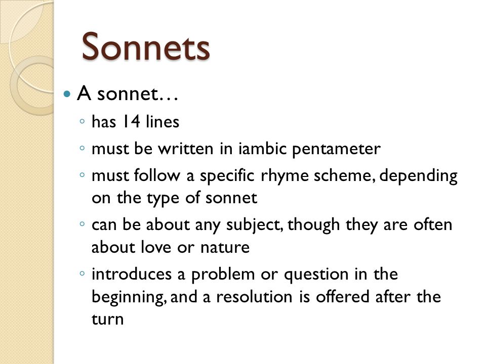 Sonnets A sonnet… ◦ has 14 lines ◦ must be written in iambic pentameter ◦ must follow a specific rhyme scheme, depending on the type of sonnet ◦ can be about any subject, though they are often about love or nature ◦ introduces a problem or question in the beginning, and a resolution is offered after the turn