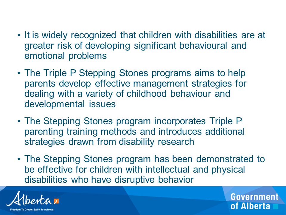 It is widely recognized that children with disabilities are at greater risk of developing significant behavioural and emotional problems The Triple P Stepping Stones programs aims to help parents develop effective management strategies for dealing with a variety of childhood behaviour and developmental issues The Stepping Stones program incorporates Triple P parenting training methods and introduces additional strategies drawn from disability research The Stepping Stones program has been demonstrated to be effective for children with intellectual and physical disabilities who have disruptive behavior