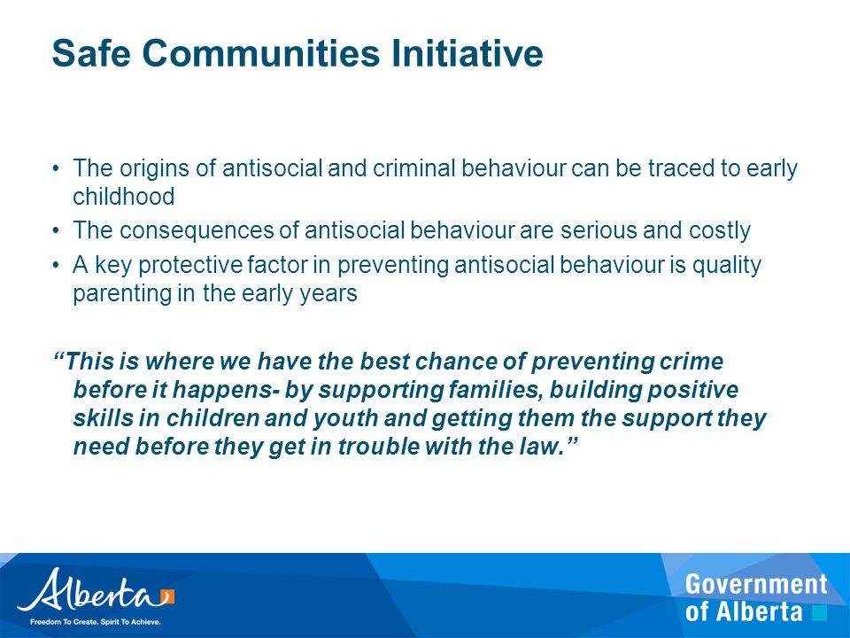 Safe Communities Initiative The origins of antisocial and criminal behaviour can be traced to early childhood The consequences of antisocial behaviour are serious and costly A key protective factor in preventing antisocial behaviour is quality parenting in the early years This is where we have the best chance of preventing crime before it happens- by supporting families, building positive skills in children and youth and getting them the support they need before they get in trouble with the law.