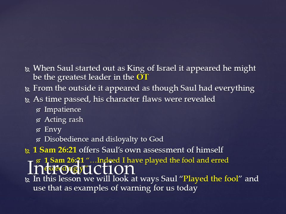 When Saul started out as King of Israel it appeared he might be the greatest leader in the OT  From the outside it appeared as though Saul had everything  As time passed, his character flaws were revealed  Impatience  Acting rash  Envy  Disobedience and disloyalty to God  1 Sam 26:21 offers Saul’s own assessment of himself  1 Sam 26:21 …Indeed I have played the fool and erred exceedingly.  In this lesson we will look at ways Saul Played the fool and use that as examples of warning for us today Introduction
