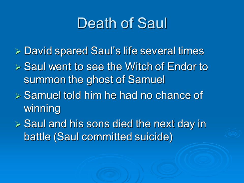 Death of Saul  David spared Saul’s life several times  Saul went to see the Witch of Endor to summon the ghost of Samuel  Samuel told him he had no chance of winning  Saul and his sons died the next day in battle (Saul committed suicide)