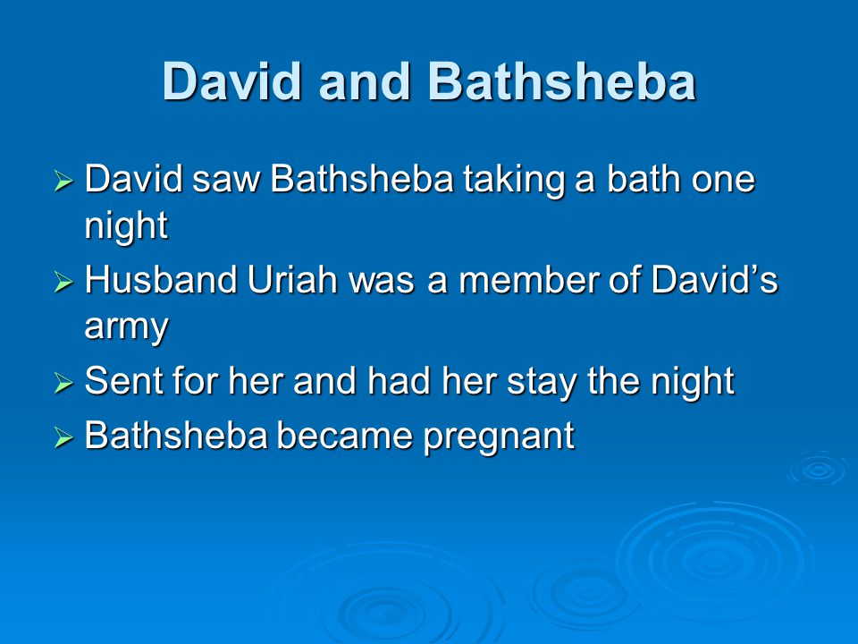 David and Bathsheba  David saw Bathsheba taking a bath one night  Husband Uriah was a member of David’s army  Sent for her and had her stay the night  Bathsheba became pregnant