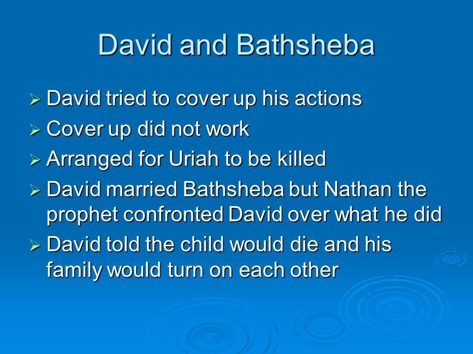 David and Bathsheba  David tried to cover up his actions  Cover up did not work  Arranged for Uriah to be killed  David married Bathsheba but Nathan the prophet confronted David over what he did  David told the child would die and his family would turn on each other