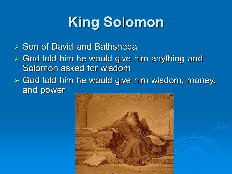 King Solomon  Son of David and Bathsheba  God told him he would give him anything and Solomon asked for wisdom  God told him he would give him wisdom, money, and power