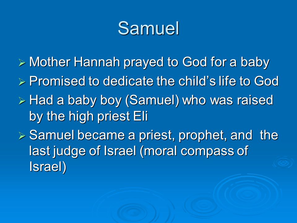 Samuel  Mother Hannah prayed to God for a baby  Promised to dedicate the child’s life to God  Had a baby boy (Samuel) who was raised by the high priest Eli  Samuel became a priest, prophet, and the last judge of Israel (moral compass of Israel)