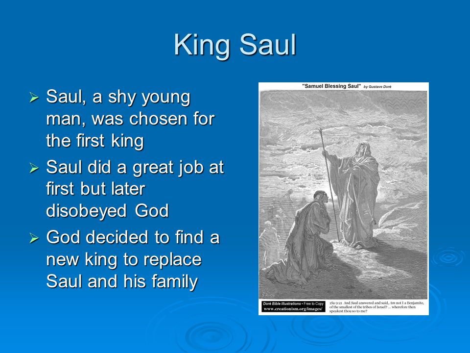 King Saul  Saul, a shy young man, was chosen for the first king  Saul did a great job at first but later disobeyed God  God decided to find a new king to replace Saul and his family
