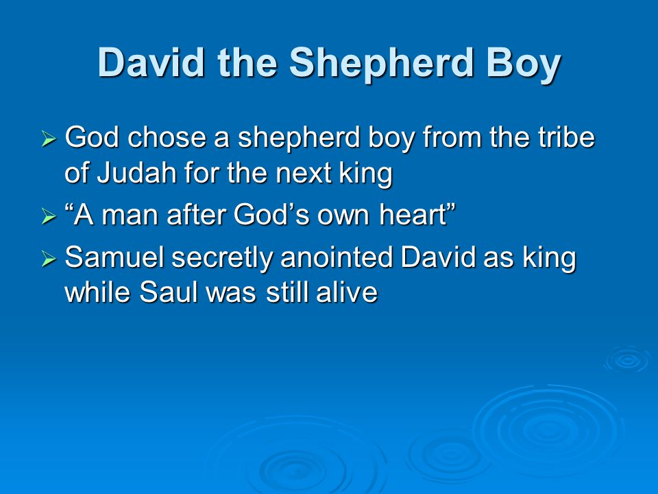 David the Shepherd Boy  God chose a shepherd boy from the tribe of Judah for the next king  A man after God’s own heart  Samuel secretly anointed David as king while Saul was still alive