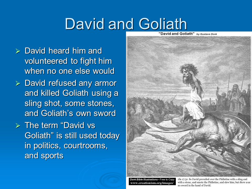 David and Goliath  David heard him and volunteered to fight him when no one else would  David refused any armor and killed Goliath using a sling shot, some stones, and Goliath’s own sword  The term David vs Goliath is still used today in politics, courtrooms, and sports
