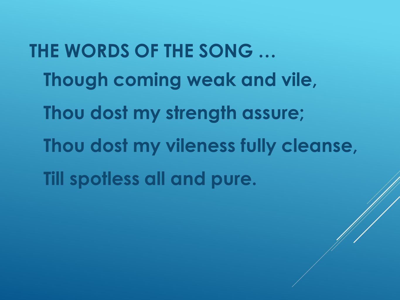 THE WORDS OF THE SONG … Though coming weak and vile, Thou dost my strength assure; Thou dost my vileness fully cleanse, Till spotless all and pure.
