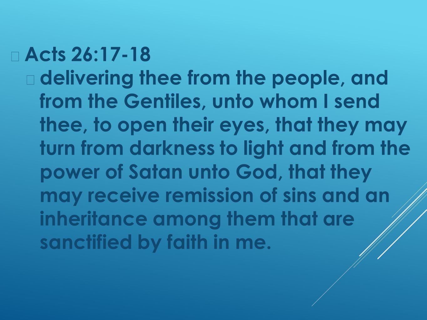 Acts 26:17-18 delivering thee from the people, and from the Gentiles, unto whom I send thee, to open their eyes, that they may turn from darkness to light and from the power of Satan unto God, that they may receive remission of sins and an inheritance among them that are sanctified by faith in me.