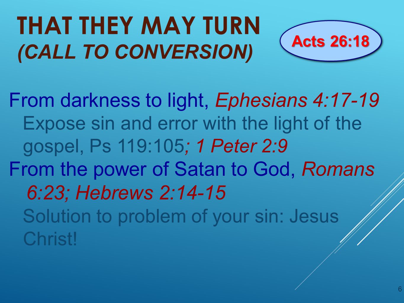 THAT THEY MAY TURN (CALL TO CONVERSION) From darkness to light, Ephesians 4:17-19 Expose sin and error with the light of the gospel, Ps 119:105; 1 Peter 2:9 From the power of Satan to God, Romans 6:23; Hebrews 2:14-15 Solution to problem of your sin: Jesus Christ.