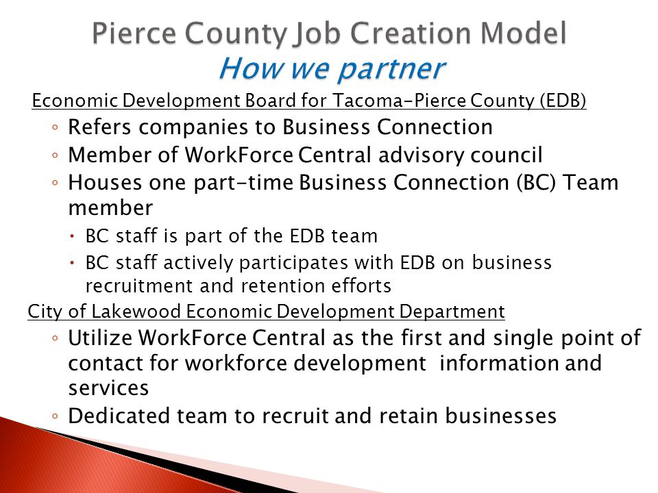 Economic Development Board for Tacoma-Pierce County (EDB) ◦ Refers companies to Business Connection ◦ Member of WorkForce Central advisory council ◦ Houses one part-time Business Connection (BC) Team member  BC staff is part of the EDB team  BC staff actively participates with EDB on business recruitment and retention efforts City of Lakewood Economic Development Department ◦ Utilize WorkForce Central as the first and single point of contact for workforce development information and services ◦ Dedicated team to recruit and retain businesses
