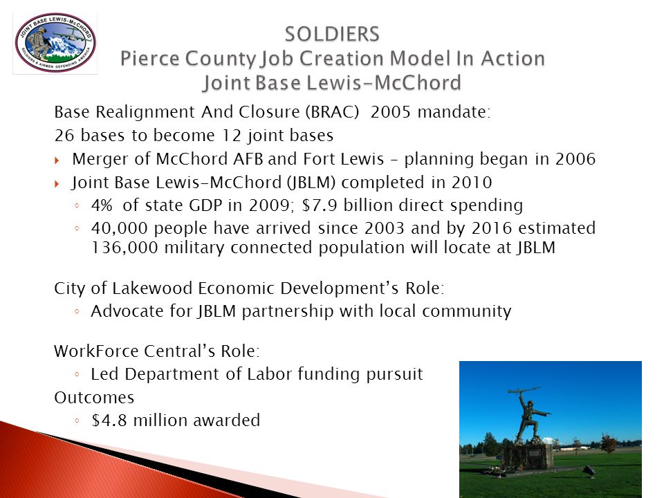 Base Realignment And Closure (BRAC) 2005 mandate: 26 bases to become 12 joint bases  Merger of McChord AFB and Fort Lewis – planning began in 2006  Joint Base Lewis-McChord (JBLM) completed in 2010 ◦ 4% of state GDP in 2009; $7.9 billion direct spending ◦ 40,000 people have arrived since 2003 and by 2016 estimated 136,000 military connected population will locate at JBLM City of Lakewood Economic Development’s Role: ◦ Advocate for JBLM partnership with local community WorkForce Central’s Role: ◦ Led Department of Labor funding pursuit Outcomes ◦ $4.8 million awarded