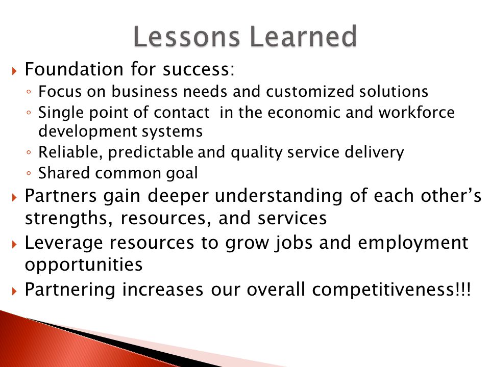  Foundation for success: ◦ Focus on business needs and customized solutions ◦ Single point of contact in the economic and workforce development systems ◦ Reliable, predictable and quality service delivery ◦ Shared common goal  Partners gain deeper understanding of each other’s strengths, resources, and services  Leverage resources to grow jobs and employment opportunities  Partnering increases our overall competitiveness!!!