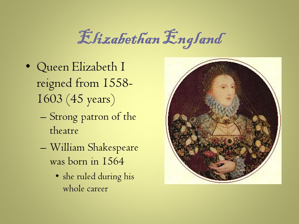 Elizabethan England Queen Elizabeth I reigned from (45 years) –Strong patron of the theatre –William Shakespeare was born in 1564 she ruled during his whole career