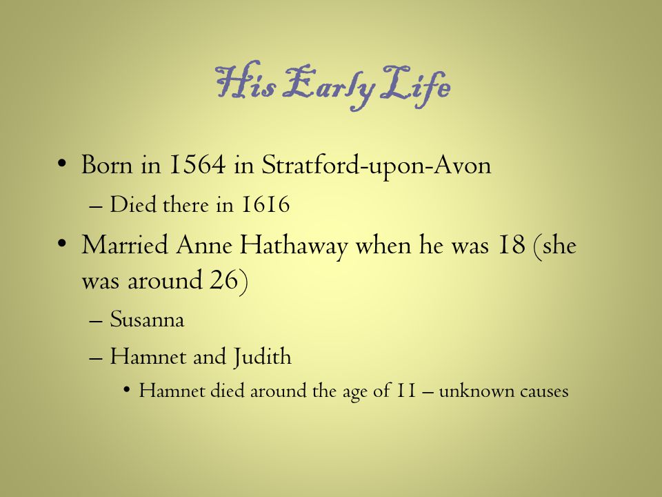 His Early Life Born in 1564 in Stratford-upon-Avon –Died there in 1616 Married Anne Hathaway when he was 18 (she was around 26) –Susanna –Hamnet and Judith Hamnet died around the age of 11 – unknown causes