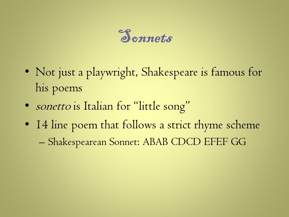 Sonnets Not just a playwright, Shakespeare is famous for his poems sonetto is Italian for little song 14 line poem that follows a strict rhyme scheme –Shakespearean Sonnet: ABAB CDCD EFEF GG