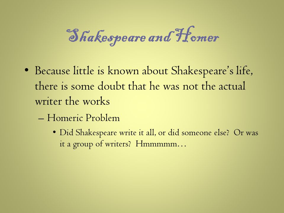 Shakespeare and Homer Because little is known about Shakespeare’s life, there is some doubt that he was not the actual writer the works –Homeric Problem Did Shakespeare write it all, or did someone else.