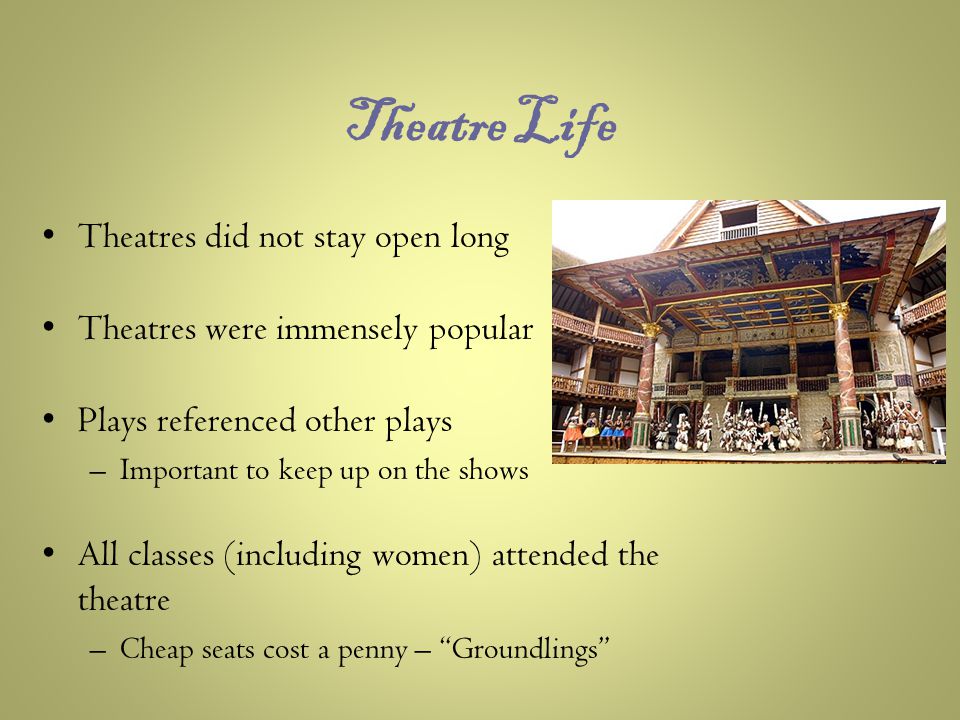 Theatre Life Theatres did not stay open long Theatres were immensely popular Plays referenced other plays –Important to keep up on the shows All classes (including women) attended the theatre –Cheap seats cost a penny – Groundlings