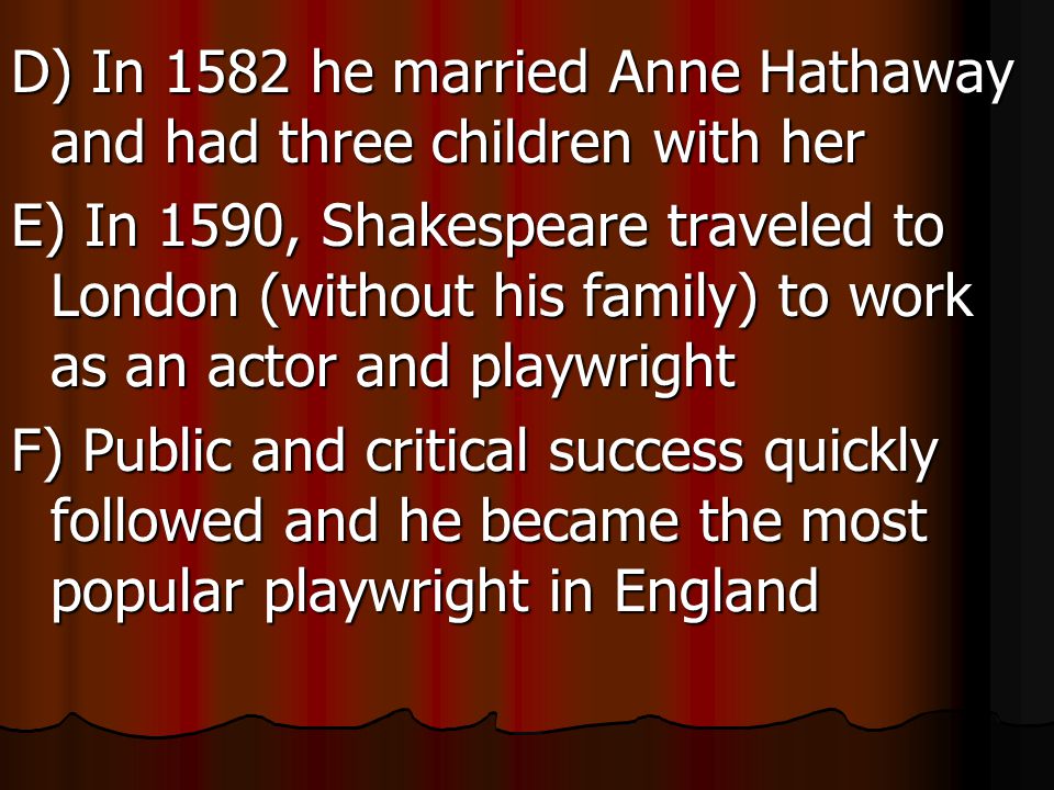 D) In 1582 he married Anne Hathaway and had three children with her E) In 1590, Shakespeare traveled to London (without his family) to work as an actor and playwright F) Public and critical success quickly followed and he became the most popular playwright in England