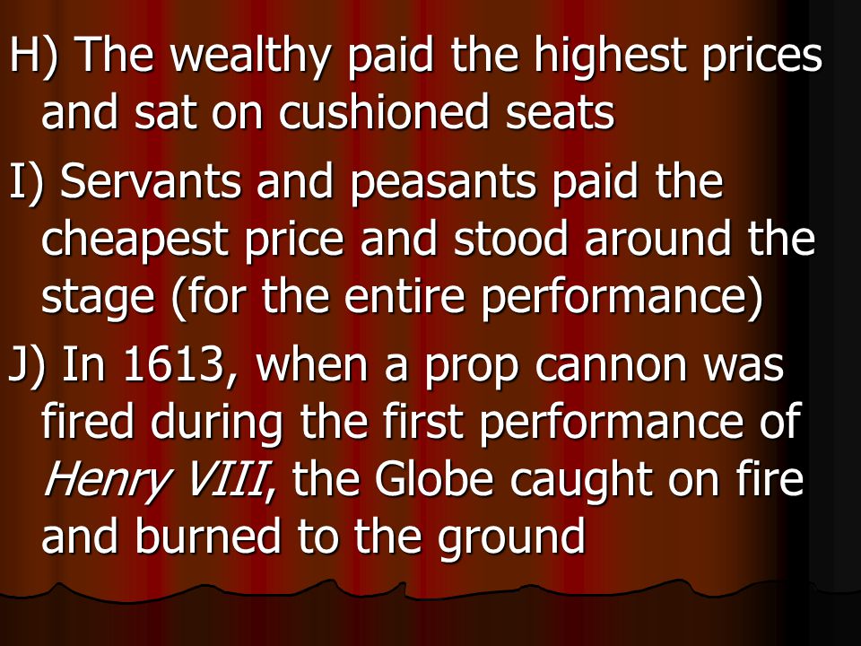 H) The wealthy paid the highest prices and sat on cushioned seats I) Servants and peasants paid the cheapest price and stood around the stage (for the entire performance) J) In 1613, when a prop cannon was fired during the first performance of Henry VIII, the Globe caught on fire and burned to the ground