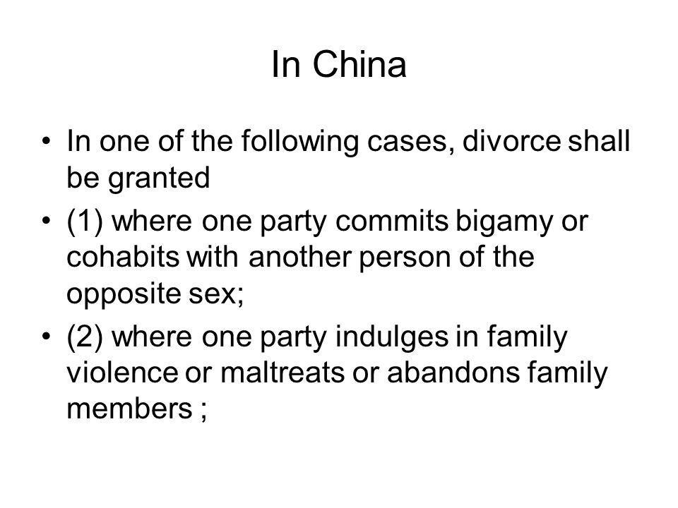 In China In one of the following cases, divorce shall be granted (1) where one party commits bigamy or cohabits with another person of the opposite sex; (2) where one party indulges in family violence or maltreats or abandons family members ;