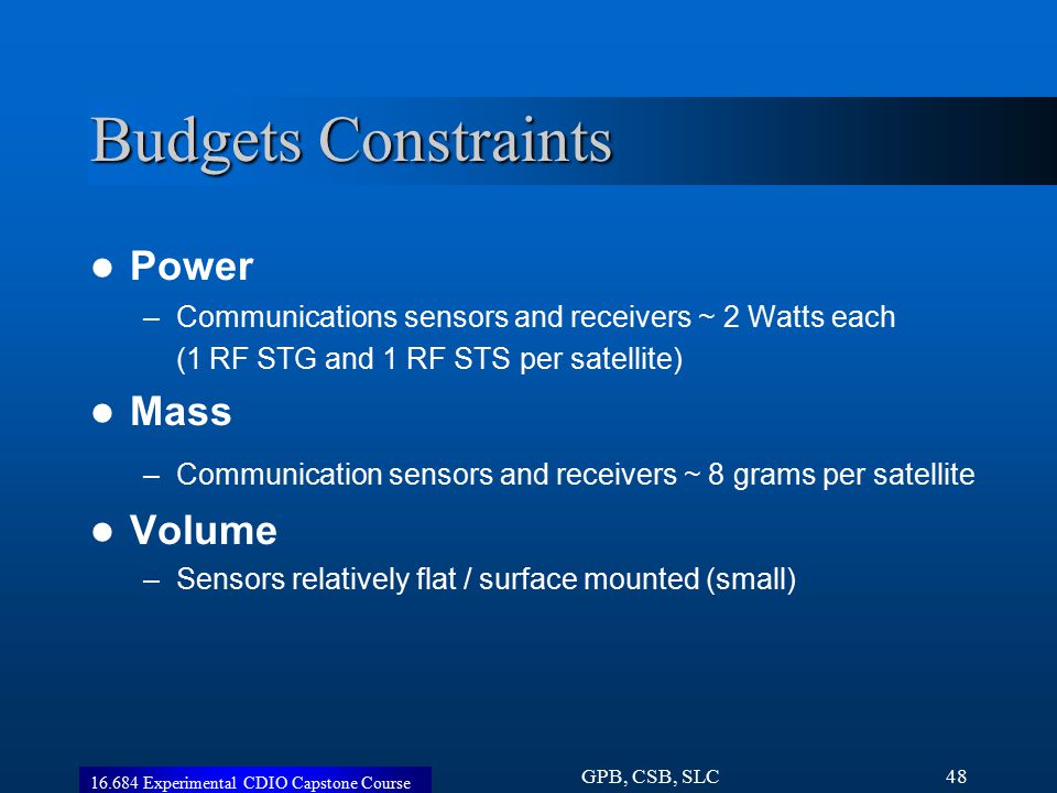 Experimental CDIO Capstone Course GPB, CSB, SLC48 Budgets Constraints Power –Communications sensors and receivers ~ 2 Watts each (1 RF STG and 1 RF STS per satellite) Mass –Communication sensors and receivers ~ 8 grams per satellite Volume –Sensors relatively flat / surface mounted (small)