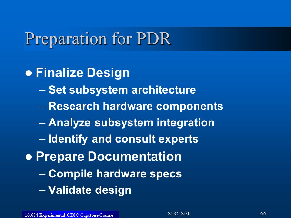 Experimental CDIO Capstone Course SLC, SEC66 Preparation for PDR Finalize Design –Set subsystem architecture –Research hardware components –Analyze subsystem integration –Identify and consult experts Prepare Documentation –Compile hardware specs –Validate design