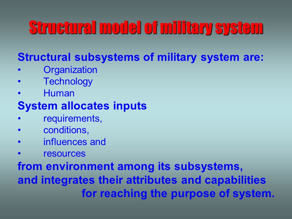 Structural subsystems of military system are: Organization Technology Human System allocates inputs requirements, conditions, influences and resources from environment among its subsystems, and integrates their attributes and capabilities for reaching the purpose of system.