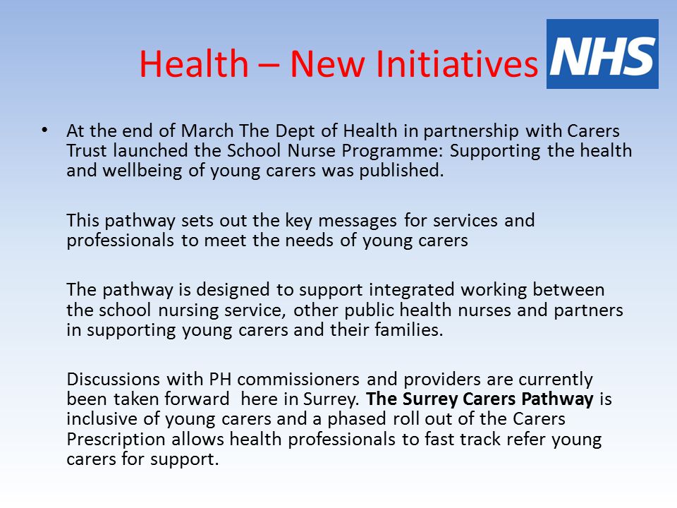 Health – New Initiatives At the end of March The Dept of Health in partnership with Carers Trust launched the School Nurse Programme: Supporting the health and wellbeing of young carers was published.