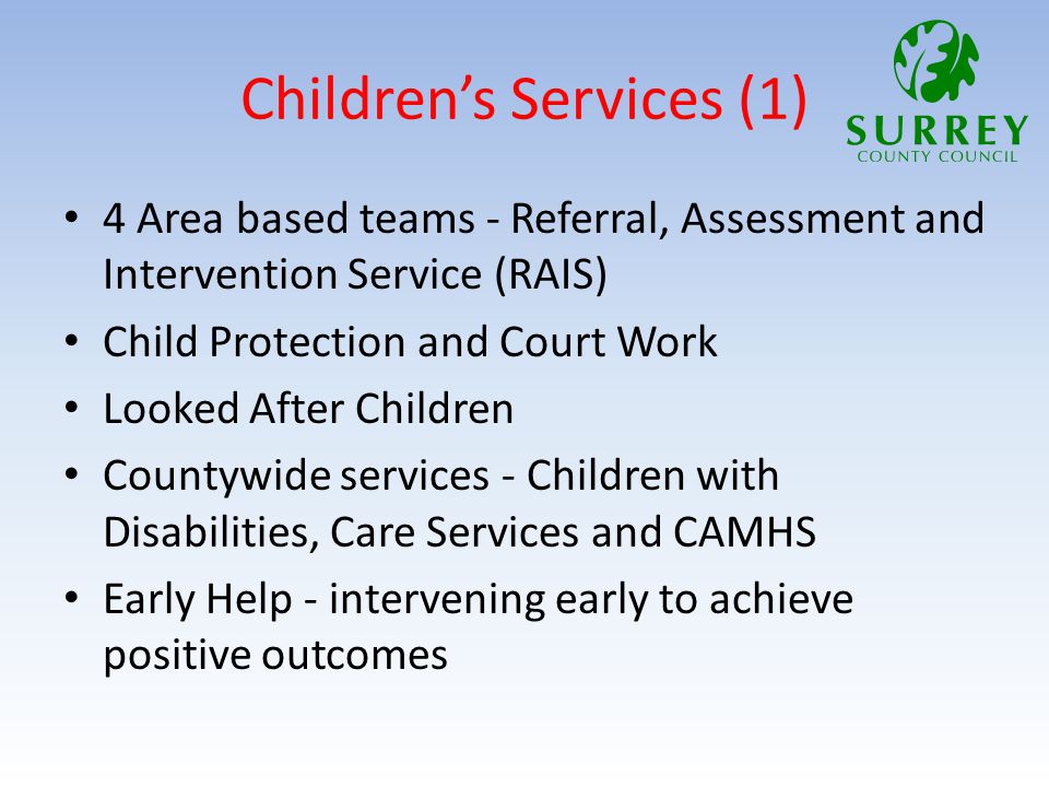 Children’s Services (1) 4 Area based teams - Referral, Assessment and Intervention Service (RAIS) Child Protection and Court Work Looked After Children Countywide services - Children with Disabilities, Care Services and CAMHS Early Help - intervening early to achieve positive outcomes